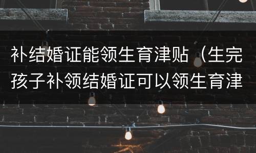 补结婚证能领生育津贴（生完孩子补领结婚证可以领生育津贴吗）