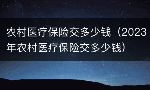 农村医疗保险交多少钱（2023年农村医疗保险交多少钱）