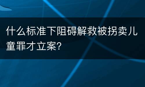 什么标准下阻碍解救被拐卖儿童罪才立案？