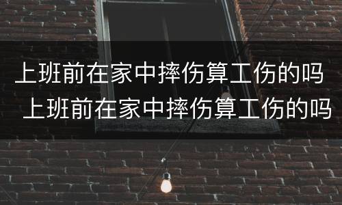 上班前在家中摔伤算工伤的吗 上班前在家中摔伤算工伤的吗算工伤吗
