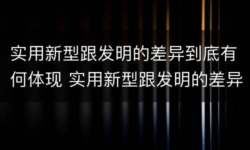 实用新型跟发明的差异到底有何体现 实用新型跟发明的差异到底有何体现呢