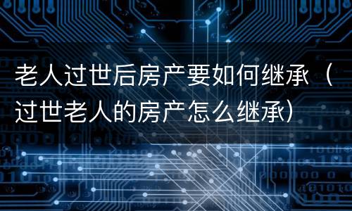 老人过世后房产要如何继承（过世老人的房产怎么继承）