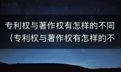 专利权与著作权有怎样的不同（专利权与著作权有怎样的不同呢）