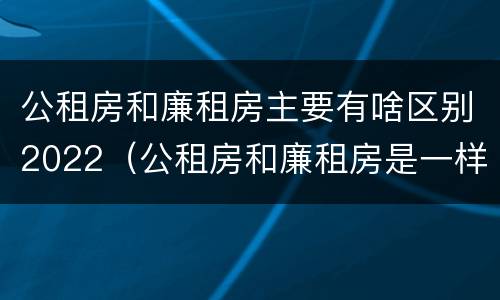 公租房和廉租房主要有啥区别2022（公租房和廉租房是一样吗）