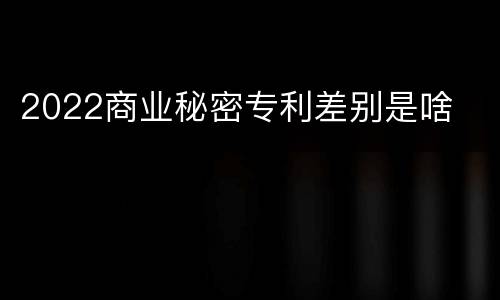 2022商业秘密专利差别是啥