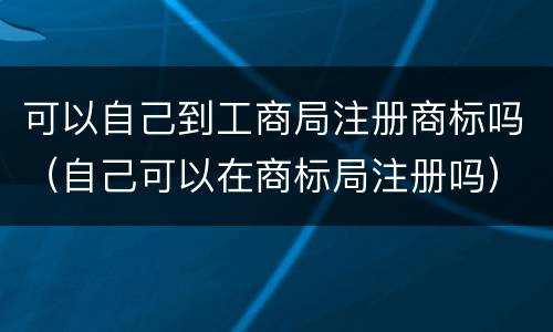 可以自己到工商局注册商标吗（自己可以在商标局注册吗）