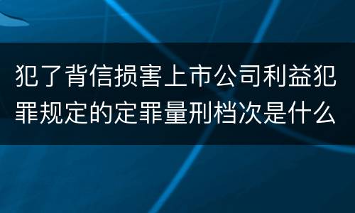 犯了背信损害上市公司利益犯罪规定的定罪量刑档次是什么