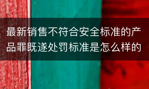 最新销售不符合安全标准的产品罪既遂处罚标准是怎么样的