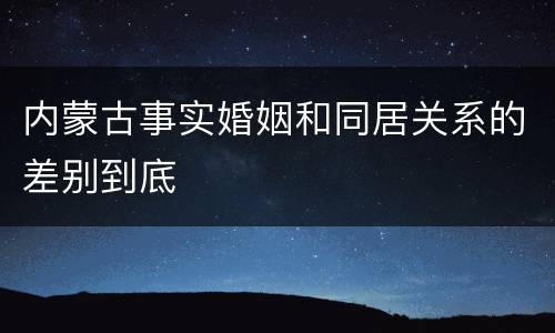 内蒙古事实婚姻和同居关系的差别到底
