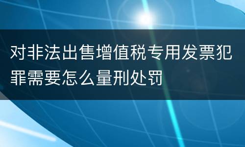 对非法出售增值税专用发票犯罪需要怎么量刑处罚
