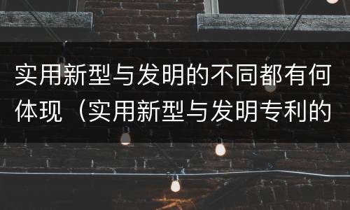 实用新型与发明的不同都有何体现（实用新型与发明专利的区别有哪些）