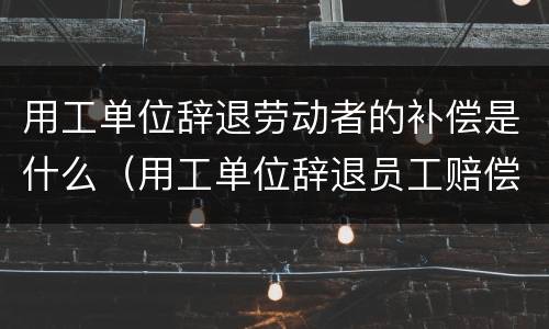 用工单位辞退劳动者的补偿是什么（用工单位辞退员工赔偿政策）