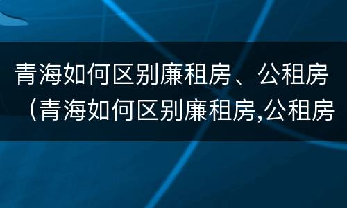 青海如何区别廉租房、公租房（青海如何区别廉租房,公租房和商品房）