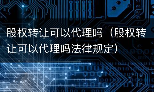 股权转让可以代理吗（股权转让可以代理吗法律规定）