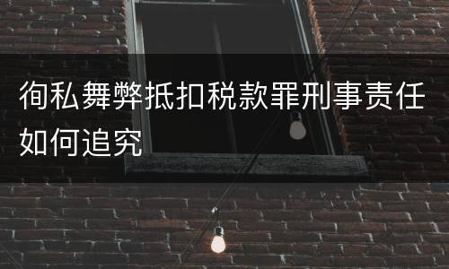 徇私舞弊抵扣税款罪刑事责任如何追究