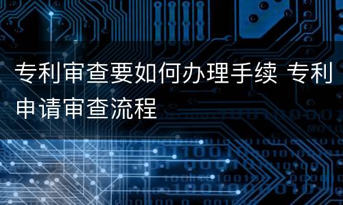 专利审查要如何办理手续 专利申请审查流程