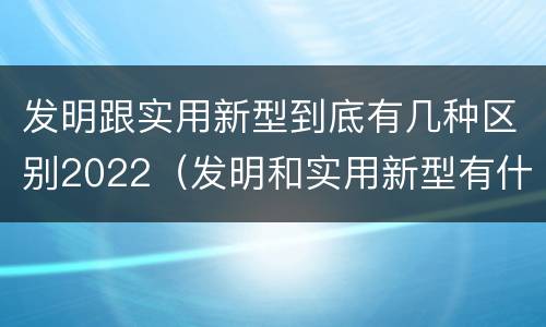 发明跟实用新型到底有几种区别2022（发明和实用新型有什么区别）