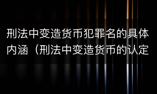 刑法中变造货币犯罪名的具体内涵（刑法中变造货币的认定标准为）