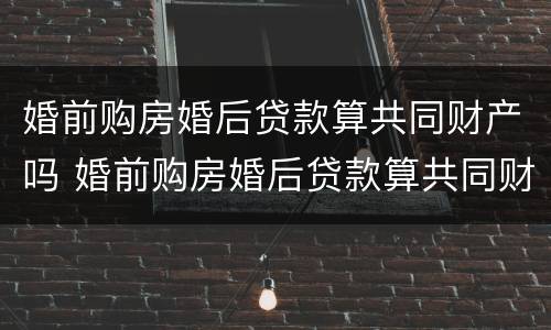 婚前购房婚后贷款算共同财产吗 婚前购房婚后贷款算共同财产吗怎么算