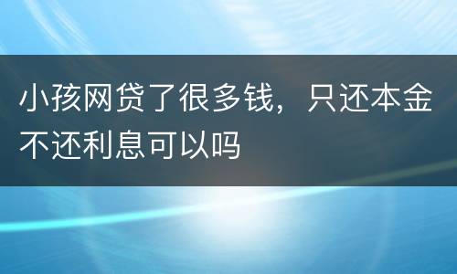 小孩网贷了很多钱，只还本金不还利息可以吗