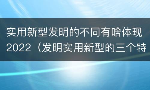 实用新型发明的不同有啥体现2022（发明实用新型的三个特点）