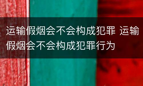 运输假烟会不会构成犯罪 运输假烟会不会构成犯罪行为
