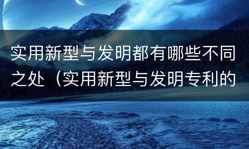 实用新型与发明都有哪些不同之处（实用新型与发明专利的区别有哪些）