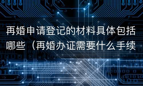 再婚申请登记的材料具体包括哪些（再婚办证需要什么手续）