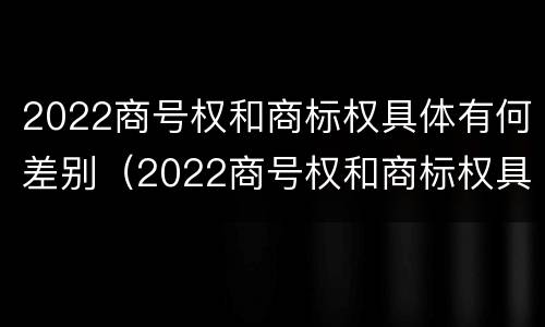2022商号权和商标权具体有何差别（2022商号权和商标权具体有何差别呢）