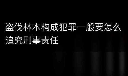 盗伐林木构成犯罪一般要怎么追究刑事责任