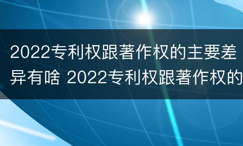 2022专利权跟著作权的主要差异有啥 2022专利权跟著作权的主要差异有啥