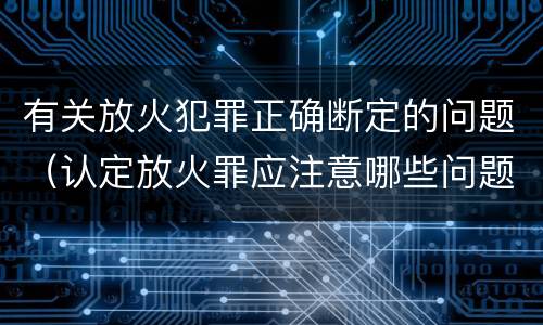 有关放火犯罪正确断定的问题（认定放火罪应注意哪些问题）