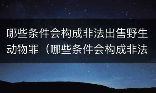 哪些条件会构成非法出售野生动物罪（哪些条件会构成非法出售野生动物罪呢）