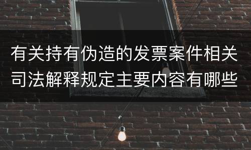 有关持有伪造的发票案件相关司法解释规定主要内容有哪些
