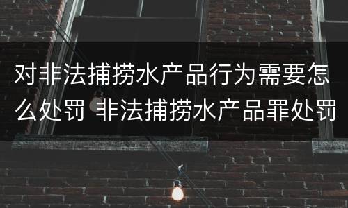 对非法捕捞水产品行为需要怎么处罚 非法捕捞水产品罪处罚