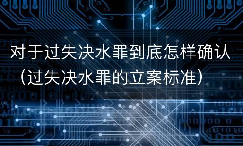 对于过失决水罪到底怎样确认（过失决水罪的立案标准）