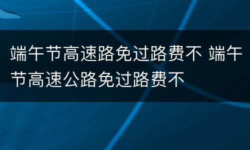 端午节高速路免过路费不 端午节高速公路免过路费不