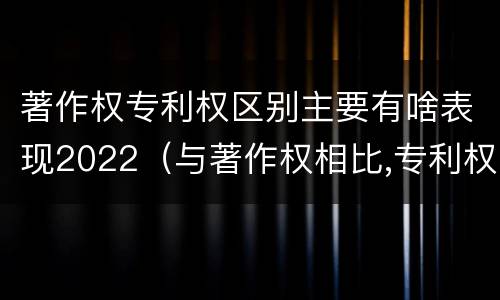 著作权专利权区别主要有啥表现2022（与著作权相比,专利权有哪些特征）