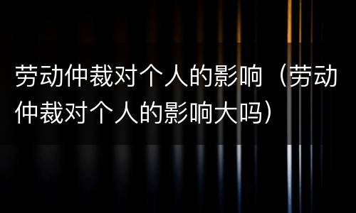 劳动仲裁对个人的影响（劳动仲裁对个人的影响大吗）