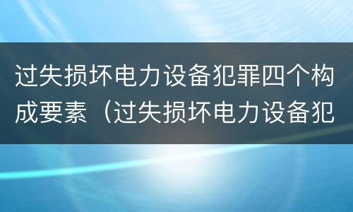 过失损坏电力设备犯罪四个构成要素（过失损坏电力设备犯罪四个构成要素是什么）