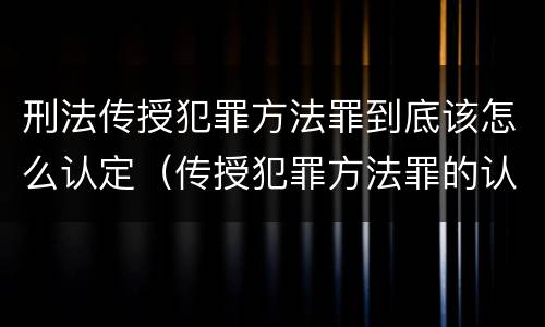 刑法传授犯罪方法罪到底该怎么认定（传授犯罪方法罪的认定）