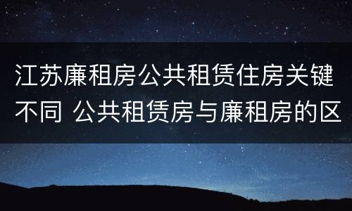江苏廉租房公共租赁住房关键不同 公共租赁房与廉租房的区别