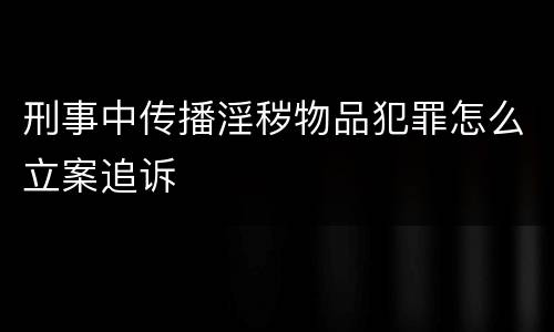 刑事中传播淫秽物品犯罪怎么立案追诉