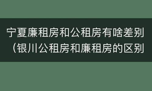 宁夏廉租房和公租房有啥差别（银川公租房和廉租房的区别）