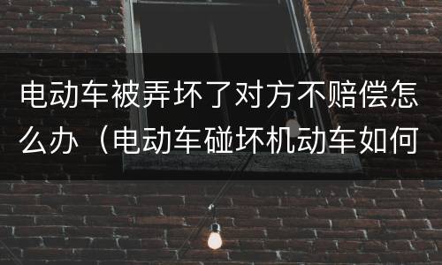 电动车被弄坏了对方不赔偿怎么办（电动车碰坏机动车如何赔偿）