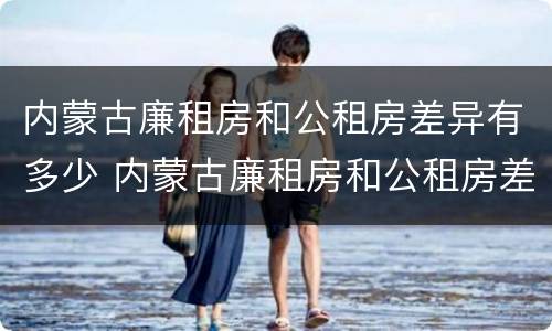 内蒙古廉租房和公租房差异有多少 内蒙古廉租房和公租房差异有多少个