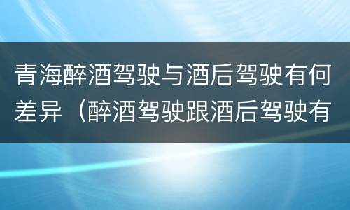 青海醉酒驾驶与酒后驾驶有何差异（醉酒驾驶跟酒后驾驶有区别吗）