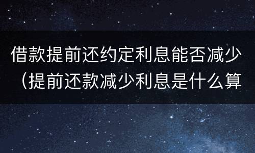 借款提前还约定利息能否减少（提前还款减少利息是什么算的）