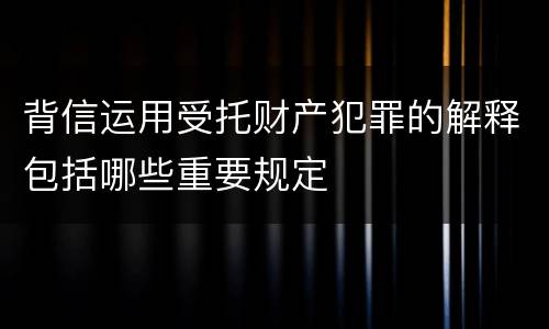 背信运用受托财产犯罪的解释包括哪些重要规定