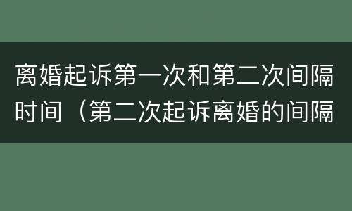 离婚起诉第一次和第二次间隔时间（第二次起诉离婚的间隔时间）